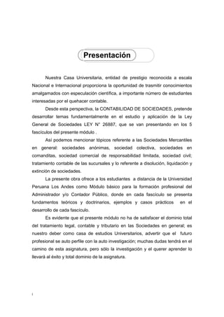 7
Nuestra Casa Universitaria, entidad de prestigio reconocida a escala
Nacional e Internacional proporciona la oportunidad de trasmitir conocimientos
amalgamados con especulación científica, a importante número de estudiantes
interesadas por el quehacer contable.
Desde esta perspectiva, la CONTABILIDAD DE SOCIEDADES, pretende
desarrollar temas fundamentalmente en el estudio y aplicación de la Ley
General de Sociedades LEY N° 26887, que se van presentando en los 5
fascículos del presente módulo .
Así podemos mencionar tópicos referente a las Sociedades Mercantiles
en general: sociedades anónimas, sociedad colectiva, sociedades en
comanditas, sociedad comercial de responsabilidad limitada, sociedad civil;
tratamiento contable de las sucursales y lo referente a disolución, liquidación y
extinción de sociedades.
La presente obra ofrece a los estudiantes a distancia de la Universidad
Peruana Los Andes como Módulo básico para la formación profesional del
Administrador y/o Contador Público, donde en cada fascículo se presenta
fundamentos teóricos y doctrinarios, ejemplos y casos prácticos en el
desarrollo de cada fascículo.
Es evidente que el presente módulo no ha de satisfacer el dominio total
del tratamiento legal, contable y tributario en las Sociedades en general; es
nuestro deber como casa de estudios Universitarios, advertir que el futuro
profesional se auto perfile con la auto investigación; muchas dudas tendrá en el
camino de esta asignatura, pero sólo la investigación y el querer aprender lo
llevará al éxito y total dominio de la asignatura.
 