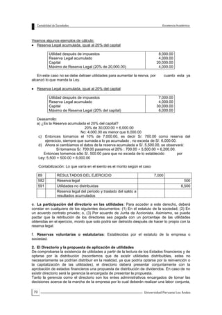 70
Veamos algunos ejemplos de cálculo:
 Reserva Legal acumulada, igual al 20% del capital
Utilidad después de impuestos
Reserva Legal acumulado
Capital
Máximo de Reserva Legal (20% de 20,000.00)
8,000.00
4,000.00
20,000.00
4,000.00
En este caso no se debe detraer utilidades para aumentar la resrva, por cuanto esta ya
alcanzó lo que manda la Ley.
 Reserva Legal acumulada, igual al 20% del capital
Utilidad después de impuestos
Reserva Legal acumulado
Capital
Máximo de Reserva Legal (20% del capital)
7,000.00
4,000.00
30,000.00
6,000.00
Deasarrollo:
a) ¿Es la Reserva acumulada el 20% del capital?
20% de 30,000.00 = 6,000.00
No: 4,000.00 es menor que 6,000.00
c) Entonces tomamos el 10% de 7,000.00, es decir S/. 700.00 como reserva del
ejerecicio, siempre que sumada a lo ya acumulado , no exceda de S/. 6,000.00.
d) Ahora si cambiamos el datos de la reserva acumulada a S/. 5,500.00, se observará:
Si tomamos S/. 700.00 pasamos el 20% : 700.00 + 5,500.00 = 6,200.00.
Entonces tomemos sólo S/. 500.00 para que no exceda de lo establecido por
Ley: 5,500 + 500.00 = 6,000.00
Contabilización: Lo que varía en el siento es el monto según el caso
89 RESULTADOS DEL EJERCICIO 7,000
582 Reserva legal 500
591 Utilidades no distribuidas 6,500
Reserva legal del periodo y traslado del saldo a
resultados acumulados
e. La participación del directorio en las utilidades: Para acceder a este derecho, deberá
constar en cualquiera de los siguientes documentos: (1) En el estatuto de la sociedad; (2) En
un acuerdo contrato privado; o, (3) Por acuerdo de Junta de Accionista. Asimismo, se puede
pactar que la retribución de los directores sea pagada con un porcentaje de las utilidades
obtenidas en el ejercicio, monto que solo podrá ser detraído después de hacer lo propio con la
reserva legal.
f. Reservas voluntarias o estatutarias: Establecidas por el estatuto de la empresa o
sociedad.
2. El Directorio y la propuesta de aplicación de utilidades
De comprobarse la existencia de utilidades a partir de la lectura de los Estados financieros y de
optarse por la distribución (recordemos que de existir utilidades distribuibles, estas no
necesariamente se podrían distribuir en la realidad, ya que podría optarse por la reinvención o
la capitalización de las utilidades), el directorio deberá presentar conjuntamente con la
aprobación de estados financieros una propuesta de distribución de dividendos. En caso de no
existir directorio será la gerencia la encargada de presentar la propuesta.
Tanto la gerencia como el directorio son los entes administrativos encargados de tomar las
decisiones acerca de la marcha de la empresa por lo cual deberán realizar una labor conjunta,
 