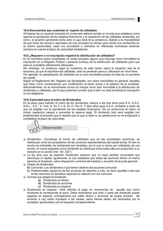 73
10.4.Documentos que sustentan el reparto de utilidades
Al tratarse de un acuerdo tomando en Junta este deberá constar en el acta que establece como
agenda la aprobación de los estados financieros y la repartición de las utilidades existentes; así
como, el acuerdo aprobando dicho acto, lo que dará fe su existencia. Debido a la imposibilidad
de que todos los socios o asociados de una sociedad se reúnan para recibir sus dividendos en
la misma oportunidad, cada uno procederá a cobrarlos en diferentes momentos teniendo
siempre en cuenta el plazo de caducidad establecido.
10.5.¿Requiere o no inscripción registral la distribución de utilidades?
En la normativa sobre sociedades no existe precepto alguno que imponga como formalidad la
inscripción en el Registro Público ( persona jurídica) de la distribución de utilidades para que
esta se considere válidamente efectuada.
Sin embargo, no podemos negar la incidencia de este hecho sobre la situación real de la
empresa, ya que al repartirse las utilidades, esta se perderán para su utilización en otros fines.
Por ejemplo, la capitalización de utilidades es un acto inscribible porque se trata de un aumento
de capital.
Según el Reglamento del Registro de Sociedades, son actos inscribibles en general, aquellos
que traen como consecuencia una modificación al pacto social o al estatuto de la sociedad.
Adicionalmente, en la mencionada norma se incluye como acto inscribible a la distribución de
dividendos o utilidades, por lo que podemos concluir que si bien no está prohibida la inscripción
no es obligatoria.
10.6.Caducidad para el cobro de Dividendos
En el plazo para solicitar el cobro de los dividendos caduca a los tres años para S.A, S.A.C,
S.R.L., S.C., S. Civil, S. En C o S. En C. Por A. Y diez años para S.A.A. contados a partir de
que es exigible con la aprobación de los estados financieros. De no producirse el cobro, el
monto respectivo pasara a aumentar la reserva legal. El dividendo solo será exigible con
posterioridad al acuerdo que lo declara por lo que si este no se perfecciona no se empezará a
contabilizar el plazo de caducidad.
 Dividendos.- Constituye el monto de utilidades que en las sociedades anónimas, se
distribuyen entre los propietarios de las acciones representativas del capital social. Si bien la
acción es indivisible, los dividendos son divisibles, por lo que sí varios son cotitulares de una
acción, el monto asignado como dividendo se distribuye entre todos ellos en proporción a su
derecho en la acción (Ver. Art. 232°)
 La ley dice que se reparten dividendos siempre que no haya pérdida acumulada que
disminuya el capital, Igualmente, la Ley establece que todas las acciones tienen el mismo
derecho al dividendo, salvo disposición contraria del estatuto o acuerdo de la junta general.
 Clases de dividendos:
b) Comunes: Los dividendos a que tienen derecho las acciones comunes
c) Preferenciales: ganancia de las acciones sin derecho a voto, es decir aquellas a las que
se les reconoce un beneficio especial en relación con los comunes.
 Formas que adopta el dividendo:
a) Dividendos en dinero
b) Dividendos en acciones
c) Dividendos en especie
 Dividendos en especie.- Está referido al pago en mercancías de aquello que como
dividendo le corresponde al socio. Debe entenderse que todo o parte del dividendo puede
pagarse en especie, entregándose por saldo dinero o acciones de propia emisión. De
acuerdo a Ley sobre Impuesto a las ventas, estos bienes deben ser facturados por la
sociedad, gravándolos con el impuesto correspondiente.
 