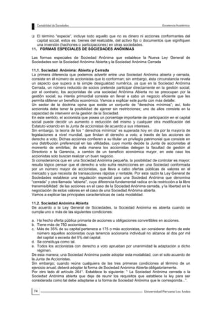 74
 El término “especie”, incluye todo aquello que no es dinero ni acciones conformantes del
capital social, estos es: bienes del realizable, del activo fijo o documentos que signifiquen
una inversión (hachones o participaciones) en otras sociedades.
11. FORMAS ESPECIALES DE SOCIEDADES ANÓNIMAS
Las formas especiales de Sociedad Anónima que establece la Nueva Ley General de
Sociedades son la Sociedad Anónima Abierta y la Sociedad Anónima Cerrada
11.1. Sociedad Anónima: Abierta y Cerrada
La primera diferencia que podemos advertir entre una Sociedad Anónima abierta y cerrada,
consiste en él número de accionistas que lo conforman; sin embargo, ésta circunstancia revela
un aspecto que supera a la simple desigualdad numérica, ya que en la Sociedad Anónima
Cerrada, un número reducido de socios pretende participar directamente en la gestión social,
por el contrario, los accionistas de una sociedad Anónima Abierta no se preocupan por la
gestión social; su interés primordial consiste en llevar a cabo un negocio eficiente que les
permita obtener un beneficio económico. Vamos a explicar este punto con más detalle:
Un sector de la doctrina opina que existe un conjunto de “derechos mínimos”; así, todo
accionista debe tener la posibilidad de ejercer sin restricciones; uno de ellos consiste en la
capacidad de intervenir en la gestión de la Sociedad.
En este sentido, el accionista que posea un porcentaje importante de participación en el capital
social puede decidir un aumento o reducción del mismo y cualquier otra modificación del
Estatuto votando en la Junta de accionistas de acuerdo a sus intereses.
Sin embargo, la teoría de los “ derechos mínimos” es superada hoy en día por la mayoría de
legislaciones a nivel mundial, que limitan el derecho a voto; a través de las acciones sin
derecho a voto; Dichas acciones confieren a su titular un privilegio patrimonial que consiste en
una distribución preferencial en las utilidades, cuyo monto decide la Junta de accionistas al
momento de emitirlas; de esta manera los accionistas delegan la facultad de gestión al
Directorio o la Gerencia, a cambio de un beneficio económica mayor, en este caso los
accionistas solo buscan realizar un buen negocio.
Si consideramos que en una Sociedad Anónima pequeña, la posibilidad de controlar es mayor;
resulta lógico pensar que el derecho a voto sufra restricciones en una Sociedad conformada
por un número mayor de accionistas, que lleva a cabo ofertas públicas de valores en el
mercado y que necesita de transacciones rápidas y rentable. Por esta razón la Ley General de
Sociedades establece una regulación especial para una Sociedad Anónima que denomina
“cerrada” y otra llamada “abierta”, cuya diferencia fundamental radica en la restricción a la libre
transmisibilidad de las acciones en el caso de la Sociedad Anónima cerrada, y la libertad en la
negociación de estos valores en el caso de una Sociedad Anónima abierta.
Vamos a explicar las principales características de cada modalidad.
11.2. Sociedad Anónima Abierta
De acuerdo a la Ley General de Sociedades, la Sociedad Anónima es abierta cuando se
cumpla uno o más de las siguientes condiciones:
a. Ha hecho oferta pública primaria de acciones u obligaciones convertibles en acciones.
b. Tiene más de 750 accionistas.
c. Más de 35% de su capital pertenece a 175 o más accionistas, sin considerar dentro de este
número aquellos accionistas cuya tenencia accionaria individual no alcance al dos por mil
del capital o exceda del 5% del capital.
d. Se constituya como tal.
e. Todos los accionistas con derecho a voto aprueban por unanimidad la adaptación a dicho
régimen.
De esta manera; una Sociedad Anónima puede adoptar esta modalidad, con el solo acuerdo de
la Junta de Accionistas.
Sin embargo; cuando reúna cualquiera de las tres primeras condiciones al término de un
ejercicio anual; deberá adoptar la forma de Sociedad Anónima Abierta obligatoriamente.
Por otro lado él artículo 264°. Establece lo siguiente: “ La Sociedad Anónima cerrada o la
Sociedad Anónima abierta que deje de reunir los requisitos que establece la ley para ser
considerada como tal debe adaptarse a la forma de Sociedad Anónima que le corresponda...”.
 