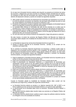 75
En el caso de la Sociedad Anónima abierta esta situación se presenta al momento de excluir
las acciones u obligaciones que tiene inscritas en el Registro Público del Mercado de Valores;
sin embargo en este caso los accionistas que votaron a favor del acuerdo pueden ejercer el
derecho de separación siempre y cuando se cumplan los siguientes requisitos:
a. Sólo pueden ejercer el derecho de separación los accionistas que expresaron en el acta de
la Junta de oposición al acuerdo, los ausentes, los que hayan sido privados de emitir su voto
de manera ilegítima y los titulares de acciones sin derecho a voto.
b. El derecho de separación se ejerce mediante carta notarial entregada a la Sociedad hasta el
décimo día siguiente a la fecha de publicación del acuerdo.
c. La sociedad debe efectuar el reembolso del valor de las acciones en un plazo que no
excederá de 2 meses contados a partir de la fecha del ejercicio del derecho de separación.
d. Si el reembolso pone en peligro la estabilidad de la empresa o la sociedad no estuviese en
posibilidad de realizarlo, se efectuará en los plazos y forma de pago que determine el Juez a
solicitud de esta, por el proceso sumarísimo.
e. Es nulo todo pacto que excluya el derecho de separación o haga más gravoso su ejercicio.
De esta manera, al excluir las acciones del Registro Público del Mercado de Valores los
accionistas deben adoptar otra modalidad de Sociedad Anónima; en este caso sólo existen dos
opciones:
 La Sociedad se rige por las normas de la Sociedad Anónima en general, o
 Adopta el régimen especial de la Sociedad Anónima cerrada, si se cumple con los
requisitos que exige la ley.
De lo contrario la Comisión Nacional Supervisora de Empresas y Valores puede exigir la
adaptación de la Sociedad Anónima abierta a otra modalidad. Se debe tener en cuenta que
generalmente la Sociedad Anónima Abierta realiza ofertas públicas de valores, por esta razón
la Ley General de Sociedades ordena que CONASEV supervise y controle a la Sociedad
Anónima abierta, y le asigna las siguientes facultades:
a. Exigir la adaptación a Sociedad Anónima abierta, si la Sociedad reúne los requisitos que se
indican en los tres primeros inicisos del artículo 249°.
b. Exigir que la Sociedad Anónima abierta adopte otra forma cuando sea el caso.
c. Exigir la presentación de información financiera y a requerimiento de accionistas que
representen cuando menos el 5% del capital suscrito, siempre que no se trate de hechos
reservados o de asuntos cuya divulgación pueda ocasionar daño a la Sociedad. En el caso
de discrepancia acerca del carácter CONASEV si reúne los requisitos que se indica en los
tres primeros incisos del artículo 249°.
d. Exigir que la Sociedad Anónima abierta adopte otra forma cuando sea el caso.
e. Exigir la representación de información financiera y a requerimiento de accionistas que
representen cuando menos el 5% del capital suscrito, siempre que no se trate de hechos
reservados o de asuntos cuya divulgación pueda ocasionar daño a la Sociedad. En caso de
discrepancia acerca del carácter reservado de dicha información, resuelve CONASEV.
f. Convocar a Junta General o a Junta Especial, cuando la Sociedad no cumpla con hacerlo
en las oportunidades establecidas por la ley o el Estatuto.
Cuando la Sociedad adopte la modalidad de Sociedad Abierta debe cumplir con las
condiciones que exige la ley y adoptar las siguientes características:
a. La Sociedad Anónima abierta se somete a un régimen especial (Art. 249° al 262°) y en
forma supletoria por las normas de la Sociedad Anónima, en cuanto le sean aplicables.
b. La denominación de la Sociedad debe incluir la indicación “Sociedad Anónima Abierta” o
siglas “ S.A.A”.
c. La Sociedad Anónima abierta debe inscribir todas sus acciones en el Registro Público del
Mercado de Valores.
d. La Sociedad Anónima abierta tienen auditoria anual a cargo de auditores externos inscritos
en el Registro Único de sociedades de Auditoria.
 