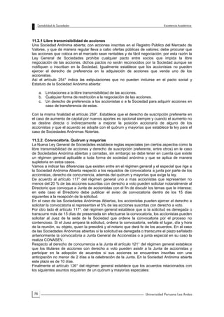 76
11.2.1 Libre transmisibilidad de acciones
Una Sociedad Anónima abierta; con acciones inscritas en el Registro Público del Mercado de
Valores, y que de manera regular lleva a cabo ofertas públicas de valores; debe procurar que
las acciones que coloca en el mercado sean rentables y de fácil negociación; por esta razón la
Ley General de Sociedades prohíbe cualquier pacto entre socios que impida la libre
negociación de las acciones, dichos pactos no serán reconocidos por la Sociedad aunque se
notifiquen o inscriban en la Sociedad. Igualmente establece que los accionistas no pueden
ejercer el derecho de preferencia en la adquisición de acciones que venda uno de los
accionistas.
Así el artículo 254° indica las estipulaciones que no pueden incluirse en el pacto social y
Estatuto de la Sociedad Anónima abierta:
a. Limitaciones a la libre transmisibilidad de las acciones.
b. Cualquier forma de restricción a la negociación de las acciones.
c. Un derecho de preferencia a los accionistas o a la Sociedad para adquirir acciones en
caso de transferencia de estas.
Con la misma finalidad el artículo 259°. Establece que el derecho de suscripción preferente en
el caso de aumento de capital por nuevos aportes es opcional siempre y cuando el aumento no
se destine directa o indirectamente a mejorar la posición accionaría de alguno de los
accionistas y que el acuerdo se adopte con el quórum y mayorías que establece la ley para el
caso de Sociedades Anónimas Abiertas.
11.2.2. Convocatoria. Quórum y mayorías
La Nueva Ley General de Sociedades establece reglas especiales (en ciertos aspectos como la
libre transmisibilidad de acciones y derecho de suscripción preferente, entre otros) en le caso
de Sociedades Anónima abiertas y cerradas, sin embargo se debe tener en cuenta que existe
un régimen general aplicable a toda forma de sociedad anónima y que se aplica de manera
supletoria en estos casos.
Vamos a indicar las diferencias que existen entre en el régimen general y el especial que rige a
la Sociedad Anónima Abierta respecto a los requisitos de convocatoria a junta por parte de los
accionistas, derecho de concurrencia, además del quórum y mayorías que exige la ley.
De acuerdo al artículo 117° del régimen general uno a mas accionistas que representen no
menos del 20 % de las acciones suscritas con derecho a voto pueden solicitar notarialmente al
Directorio que convoque a Junta de accionistas con el fin de discutir los temas que le interese;
en este caso el Directorio debe publicar el aviso de convocatoria dentro de los 15 días
siguientes a la recepción de la solicitud.
En el caso de las Sociedades Anónimas Abiertas, los accionistas pueden ejercer el derecho a
solicitar la convocatoria si representan el 5% de las acciones suscritas con derecho a voto.
Por otro lado él artículo 117°. del régimen general establece que si la solicitud es denegada o
transcurre más de 15 días de presentada sin efectuarse la convocatoria, los accionistas pueden
solicitar al Juez de la sede de la Sociedad que ordene la convocatoria por el proceso no
contencioso. Si el Juez ampara la solicitud, ordena la convocatoria, señala el lugar, día y hora
de la reunión, su objeto, quien la presidirá y el notario que dará fe de los acuerdos. En el caso
de las Sociedades Anónimas abiertas si la solicitud es denegada o transcurre el plazo señalado
anteriormente la convocatoria a Junta General de Accionistas o a junta especial en su caso la
realiza CONASEV.
Respecto al derecho de concurrencia a la Junta él artículo 121° del régimen general establece
que los titulares de acciones con derecho a voto pueden asistir a la Junta de accionistas y
participar en la adopción de acuerdos si sus acciones se encuentran inscritas con una
anticipación no menor de 2 días a la celebración de la Junta. En la Sociedad Anónima abierta
este plazo es de 10 días.
Finalmente el artículo 126° del régimen general establece que los acuerdos relacionados con
los siguientes asuntos requieren de un quórum y mayorías especiales:
 