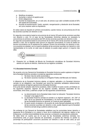 77
a. Modificar el estatuto.
b. Aumentar o reducir el capital social.
c. Emitir obligaciones.
d. Acordar la enajenación, en un solo acto, de activos cuyo valor contable exceda el 50%
del capital de la Sociedad..
e. Acordar la transformación, fusión, escisión, reorganización y disolución de la Sociedad,
así como resolver sobre su liquidación.
En estos casos se requiere en primera convocatoria, cuando menos, la concurrencia de 2/3 de
las acciones suscritas con derecho a voto.
En segunda convocatoria basta la concurrencia de al menos 3/5 parte de las acciones suscritas
con derecho a voto. En el caso de las Sociedades Anónimas abiertas es necesaria la
concurrencia en primera convocatoria del 50% de las acciones suscritas con derecho a voto.
En segunda convocatoria basta la concurrencia de al menos 25% de las acciones suscritas con
derecho a voto. De no lograrse este quórum en segunda convocatoria, la Junta se realiza en
tercera convocatoria con la asistencia de cualquier número de accionistas con derecho a voto.
Los acuerdos se adoptan, por la mayoría absoluta de las acciones suscritas con derecho a voto
representadas en la Junta; en este caso el estatuto no puede exigir quórum ni mayoría más
altas.
 Presente Ud. un Modelo de Minuta de Constitución simultánea de Sociedad Anónima
abierta con aporte en efectivo. Ademas de sus registros contables.
11.3.Sociedad Anónima Cerrada
De acuerdo a la Ley General de Sociedades la Sociedad Anónima puede sujetarse al régimen
de la Sociedad Anónima cerrada si cumple las siguientes condiciones:
f. No tiene más de veinte accionistas y
g. No tienen acciones inscritas en el Registro Publico del Mercado de Valores.
A diferencia de la Sociedad Anónima abierta, el régimen aplicable a la Sociedad Anónima
cerrada no es obligatorio, una Sociedad que reúna los requisitos señalados anteriormente,
puede someterse al régimen general de la Sociedad Anónima.
Si la junta decide adoptar esta forma societaria, debe modificar el pacto social y el Estatuto en
los siguientes aspectos: régimen de los órganos sociales, derechos especiales de los
accionistas, entre otros; y además cumplir con las siguientes características:
a. La denominación de la Sociedad debe incluir la indicación “Sociedad Anónima
Cerrada” o las siglas S.A.C.
b. La Sociedad Anónima cerrada se somete a un régimen especial ( Art. 234° al
248° de la Ley General de Sociedades) y en forma supletoria por las normas
de las Sociedad Anónima en general, en cuanto le sean aplicables.
c. El pacto social, el estatuto o el acuerdo de Junta General adoptado por el 50%
de las acciones suscritas con derecho a voto, puede disponer que la Sociedad
Anónima cerrada tenga auditoría externa anual.
Sin embargo la Ley General de Sociedades establece que los accionistas tienen derecho a
separarse de la Sociedad si no votaron a favor de la modificación del régimen relativo a las
limitaciones, a la libre transmisibilidad de las acciones o al derecho de adquisición preferente.
Se debe tener en cuenta que en el caso de las Sociedades anónimas cerradas nos
encontramos ante un grupo reducido de accionistas, a quienes les interesa no perder su
porcentaje de participación accionaría (acciones con derecho a voto en este caso) ya que
 