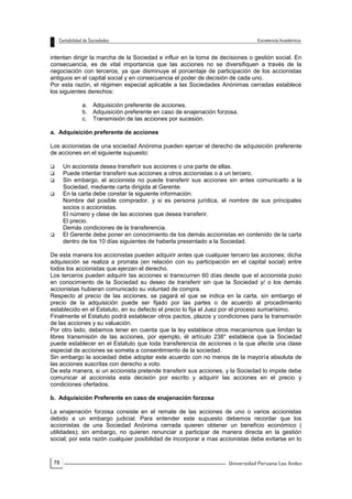 78
intentan dirigir la marcha de la Sociedad e influir en la toma de decisiones o gestión social. En
consecuencia, es de vital importancia que las acciones no se diversifiquen a través de la
negociación con terceros, ya que disminuye el porcentaje de participación de los accionistas
antiguos en el capital social y en consecuencia el poder de decisión de cada uno.
Por esta razón, el régimen especial aplicable a las Sociedades Anónimas cerradas establece
los siguientes derechos:
a. Adquisición preferente de acciones.
b. Adquisición preferente en caso de enajenación forzosa.
c. Transmisión de las acciones por sucesión.
a. Adquisición preferente de acciones
Los accionistas de una sociedad Anónima pueden ejercer el derecho de adquisición preferente
de acciones en el siguiente supuesto:
 Un accionista desea transferir sus acciones o una parte de ellas.
 Puede intentar transferir sus acciones a otros accionistas o a un tercero.
 Sin embargo, el accionista no puede transferir sus acciones sin antes comunicarlo a la
Sociedad, mediante carta dirigida al Gerente.
 En la carta debe constar la siguiente información:
Nombre del posible comprador, y si es persona jurídica, el nombre de sus principales
socios o accionistas.
El número y clase de las acciones que desea transferir.
El precio.
Demás condiciones de la transferencia.
 El Gerente debe poner en conocimiento de los demás accionistas en contenido de la carta
dentro de los 10 días siguientes de haberla presentado a la Sociedad.
De esta manera los accionistas pueden adquirir antes que cualquier tercero las acciones; dicha
adquisición se realiza a prorrata (en relación con su participación en el capital social) entre
todos los accionistas que ejerzan el derecho.
Los terceros pueden adquirir las acciones si transcurren 60 días desde que el accionista puso
en conocimiento de la Sociedad su deseo de transferir sin que la Sociedad y/ o los demás
accionistas hubieran comunicado su voluntad de compra.
Respecto al precio de las acciones, se pagará el que se indica en la carta, sin embargo el
precio de la adquisición puede ser fijado por las partes o de acuerdo al procedimiento
establecido en el Estatuto, en su defecto el precio lo fija el Juez por el proceso sumarísimo.
Finalmente el Estatuto podrá establecer otros pactos, plazos y condiciones para la transmisión
de las acciones y su valuación.
Por otro lado, debemos tener en cuenta que la ley establece otros mecanismos que limitan la
libres transmisión de las acciones, por ejemplo, él artículo 238° establece que la Sociedad
puede establecer en el Estatuto que toda transferencia de acciones o la que afecte una clase
especial de acciones se someta a consentimiento de la sociedad.
Sin embargo la sociedad debe adoptar este acuerdo con no menos de la mayoría absoluta de
las acciones suscritas con derecho a voto.
De esta manera, si un accionista pretende transferir sus acciones, y la Sociedad lo impide debe
comunicar al accionista esta decisión por escrito y adquirir las acciones en el precio y
condiciones ofertados.
b. Adquisición Preferente en caso de enajenación forzosa
La enajenación forzosa consiste en el remate de las acciones de uno o varios accionistas
debido a un embargo judicial. Para entender este supuesto debemos recordar que los
accionistas de una Sociedad Anónima cerrada quieren obtener un beneficio económico (
utilidades); sin embargo, no quieren renunciar a participar de manera directa en la gestión
social; por esta razón cualquier posibilidad de incorporar a mas accionistas debe evitarse en lo
 