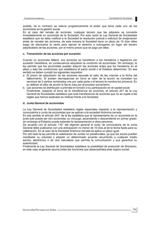 79
posible, de lo contrario se reduce progresivamente el poder que tiene cada uno de los
accionistas en la gestión social.
En el caso del remate de acciones; cualquier tercero que las adquiere se convierte
inmediatamente en accionista de la Sociedad. Por esta razón la Ley General de Sociedades
establece que se debe notificar a la Sociedad la resolución judicial o solicitud de enajenación
antes de rematar las acciones, de esta manera la Sociedad tiene un plazo de 10 días útiles
luego de efectuarse la venta para ejercer el derecho a subrogarse en lugar del tercero
adjudicatario de las acciones, por el mismo precio que se pago por ellas.
c. Transmisión de las acciones por sucesión
Cuando un accionista fallece, sus acciones se transfieren a los herederos o legatarios por
sucesión hereditaria, en consecuencia adquieren la condición de accionistas. Sin embargo; la
ley permite que los accionistas puedan adquirir las acciones antes que los herederos en el
plazo y bajo las condiciones que establezca el pacto social o el Estatuto determinen. En ese
sentido se deben cumplir los siguientes requisitos:
a. El precio de adquisición de las acciones equivale al valor de las mismas a la fecha del
fallecimiento. Si existen discrepancias en torno al valor de la acción se contratan los
servicios de 3 peritos nombrados uno por cada parte y el tercero lo nombra los primeros. En
su defecto el valor de acción lo fija el Juez por el proceso sumarísimo.
b. Las acciones se distribuyen a prorrata en función a su participación en el capital social.
Finalmente, respecto al tema de la transferencia de acciones, el artículo 241 de la Ley
General de Sociedades establece que toda transferencia de acciones que no se sujete a las
reglas que hemos explicado es ineficaz frente a la Sociedad.
d. Junta General de accionistas
La Ley General de Sociedades establece reglas especiales respecto a la representación y
convocatoria a Junta de accionistas que se aplican a la sociedad Anónima cerrada.
En ese sentido el artículo 243° de la ley establece que el representante de un accionista en la
junta solo puede ser otro accionista; su cónyuge, ascendiente o descendiente en primer grado;
sin embargo el Estatuto puede extender la representación a otras personas.
De acuerdo con él artículo 116° del régimen general el aviso de convocatoria de la Junta
General debe publicarse con una anticipación no menor de 10 días al de la fecha fijada para su
celebración. En el caso de la Sociedad Anónima cerrada se aplica un plazo igual.
Por otro lado la ley permite la celebración de Juntas no presénciales, ya que los socios pueden
manifestar su voluntad y adoptar un determinado acuerdo recurriendo a cualquier medio
escrito, electrónico o de otra naturaleza que permita la comunicación y que garantice su
autenticidad.
Finalmente la Ley General de Sociedades establece la posibilidad de prescindir de Directorio,
en este caso el gerente asume todas las funciones que desempeñaba este órgano social.
 