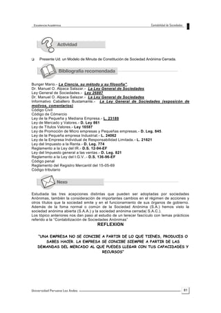 81
 Presente Ud. un Modelo de Minuta de Constitución de Sociedad Anónima Cerrada.
Bunger Mario.- La Ciencia, su método y su filosofía”.
Dr. Manuel O. Alpaca Salazar.- La Ley General de Sociedades
Ley General de Sociedades.- Ley 26887
Dr. Manuel O. Alpaca Salazar.- La Ley General de Sociedades
Informativo Caballero Bustamante.- La Ley General de Sociedades (exposicón de
motivos, comentarios)
Código Civil
Código de Cómercio
Ley de la Pequeña y Mediana Empresa.- L. 23189
Ley de Mercado y Valores.- D. Ley 861
Ley de Títulos Valores.- Ley 16587
Ley de Promoción de Micro empresas y Pequeñas empresas.- D. Leg. 845.
Ley de la Pequeña empresa Industrial.- L. 24062
Ley de la Empresa Individual de Responsabilidad Limitada.- L. 21621
Ley del Impuesto a la Renta.- D. Leg. 774
Reglamento a la Ley del IR.- D.S. 12-94-EF
Ley del Impuesto general a las ventas.- D. Leg. 821
Reglamento a la Ley del I.G.V..- D.S. 136-96-EF
Código penal
Reglamento del Registro Mercantil del 15-05-69
Código tributario
Estudiada las tres acepciones distintas que pueden ser adoptadas por sociedades
Anónimas, también la consideración de importantes cambios en el régimen de acciones y
otros títulos que la sociedad emite y en el funcionamiento de sus órganos de gobierno.
Además de la foma normal o común de la Sociedad Anónima (S.A.) hemos visto la
sociedad anónima abierta (S.A.A.) y la sociedad anónima cerrada( S.A.C.).
Los tópico anteriores nos dan paso al estudio de un terecer fascículo con temas prácticos
referido a la “Contabilización de Sociedades Anónimas”
REFLEXION
“UNA EMPRESA NO SE CONCIBE A PARTIR DE LO QUE TIENES, PRODUCES O
SABES HACER. LA EMPRESA SE CONCIBE SIEMPRE A PARTIR DE LAS
DEMANDAS DEL MERCADO AL QUE PUEDES LLEGAR CON TUS CAPACIDADES Y
RECURSOS”
 