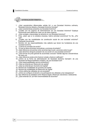 82
1. ¿Qué característica diferenciales señala Ud. a una Sociedad Anónima ordinaria,
Sociedad Anónima Abierta y Sociedad Anónima Cerrada?
2. ¿Qué características presenta una Sociedad Anónima?
3. ¿Cuáles son los órganos de Administración de una Sociedad Anónima? Explique
brevemente para diferenciar cada uno de estos órganos.
4. ¿Qué ventajas y desventajas se advierte en una Sociedad Anónima?
5. Cree, usted, que si no existiera empresa, habría actividad económica? Si, No, ¿Por
qué?
6. ¿Cuáles son las modalidades de constitución social de una sociedad anónima?
Explíquelo brevemente.
7. Nombre Ud. las responsabilidades más saltante que tienen los fundadores de una
sociedad anónima.
8. ¿Cuál es el concepto de acción?
9. ¿A qué se llama acciones nominativas y acciones al portador?
10. ¿Qué diferencia encuentras entre acciones bajo la par y acciones sobre la par?
11. ¿Qué derechos otorga la posesión de una acción en una sociedad anónima?
12. ¿Qué formas de junta general de accionistas conoces? Señale algunas características
de cada una.
13. ¿Qué diferencia existe entre Quórum simple y Quórum calificado?
14. ¿Cómo es la forma de administración de Sociedad Anónima Cerrada?, de una
Sociedad de Responsabilidad Limitada y de una Sociedad Civil?
15. ¿Qué responsabilidades asume el directorio?
16. ¿Qué se entiende por Reducción de capital?
17. ¿Qué se entiende por Aumento de Capital?
18. Nombre las modalidades de aumento de Capital
19. Nombre las modalidades de Reducción de capital
20. ¿Cómo define las utilidades de una sociedad?
21. ¿Cómo se configura el derecho a la participación de utilidades a los trabajadores?
22. Que diferencia se establece entre Reserva legal y Reservas voluntarias o estatutarias.
23. ¿Qué entiende Ud. por libre transmisibilidad de acciones?
 