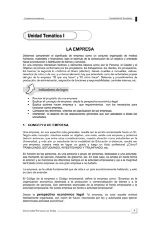9
LA EMPRESA
Debemos comprender el significado de empresa como un conjunto organizado de medios
humanos, materiales y financieros, bajo el estímulo de la consecución de un objetivo y orientado
hacia la producción o distribución de bienes y servicios.
En una empresa interactúan factores o elementos básicos como son la Persona, el Capital y el
Objetivo; la primera conformado por los propietarios, los trabajadores, los clientes, los proveedores,
los bancos; la segunda lo conforma el dinero (efectivo), bienes muebles e inmuebles, valores,
derechos de cobro o de uso; y un tercer elemento hay que entenderlo como las actividades propias
del giro de la empresa. “El que voy hacer” y “El cómo hacer”. Sistemas y procedimientos de
producción, de administración, asignación de funciones y responsabilidades, controles internos, etc.
 Precisar el propósito de una empresa
 Explicar el concepto de empresa desde la perspectiva económico legal.
 Explica quiénes hacen empresa y que requerimientos son los necesarios para
funcionar como empresa.
 Comparar los diferentes criterios de clasificación de las empresas.
 Interpretar el alcance de las disposiciones generales que son aplicables a todas las
sociedades.
1. CONCEPTO DE EMPRESA
Una empresa, en sus aspectos más generales, resulta ser la acción encaminada hacia un fin.
Según este concepto, mientras exista un objetivo, una meta, existe una empresa y podemos
deducir entonces, que entre otras consideraciones, nuestra situación como estudiantes en la
Universidad, y más aún un estudiante de la modalidad de Educación a distancia, resulta ser
una empresa; nuestra meta es lograr un grado y luego un título profesional ¿Cómo?
TRABAJANDO, ESTUDIANDO, INVESTIGANDO Y TRIUNFANDO, etc.
En función de las personas, es una persona o grupo de personas, dedicadas a una actividad,
sea mercantil, de servicio, industrial, de gobierno, etc. En este caso, se amplia en cierta forma
lo anterior y se menciona los diferentes campos en la actividad empresarial y ojo a la magnitud
del Estado como empresa; es una gran empresa a no dudarlo.
La empresa, es la célula fundamental que da vida a un país económicamente hablando; y esto
es claro de entender.
El Código de la empresa o Código empresarial, define la empresa como: “Empresa es la
organización económica destinada a la producción o comercialización de bienes o a la
prestación de servicios. Son elementos esenciales de la empresa el fondo empresarial y la
actividad empresarial. No existe empresa sin fondo o actividad empresarial”.
Desde la perspectiva económico legal: “la empresa, es toda aquella entidad
debidamente organizada, con visión de futuro, reconocida por ley y autorizada para ejercer
determinada actividad económica”.
 