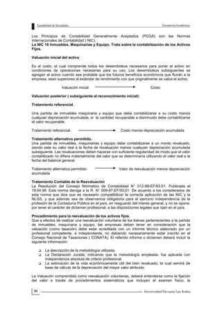 96
Los Principios de Contabilidad Generalmente Aceptados (PCGA) son las Normas
Internacionales de Contabilidad ( NIC).
La NIC 16 Inmuebles, Maquinarias y Equipo. Trata sobre la contabilización de los Activos
Fijos.
Valuación inicial del activo
Es el costo, el cual comprende todos los desembolsos necesarios para poner el activo en
condiciones de operaciones necesarias para su uso. Los desembolsos subsiguientes se
agregan al activo cuando sea probable que los futuros beneficios económicos que fluirán a la
empresa, sean superiores al estándar de rendimiento con que originalmente se valúa el activo.
Valuación inicial: Costo
Valuación posterior ( subsiguiente al reconocimiento inicial):
Tratamiento referencial.
Una partida de inmuebles maquinaria y equipo que debe contabilizarse a su costo menos
cualquier depreciación acumulada, si la cantidad recuperable a disminuido debe contabilizarse
el valor recuperable.
Tratamiento referencial: Costo menos depreciación acumulada
Tratamiento alternativo permitido.
Una partida de inmuebles, maquinarias y equipo debe contabilizarse a un monto revaluado,
siendo este su valor real a la fecha de revaluación menos cualquier depreciación acumulada
subsiguiente. Las revaluaciones deben hacerse con suficiente regularidad de modo que el valor
contabilizado no difiera materialmente del valor que se determinaría utilizando el valor real a la
fecha del balance general.
Tratamiento alternativo permitido: Valor de reevaluación menos depreciación
acumulada
Tratamiento Contable de la Reevaluación
La Resolución del Consejo Normativo de Contabilidad N° 012-98-EF/93.01. Publicada el
18.04.98: Esta norma deroga a la R. N° 009-97-EF/93,01. De acuerdo a los considerados de
esta norma que dice que es necesario compatibilizar la correcta aplicación de las NIC y la
NLGS, y que además sea de observancia obligatoria para el ejercicio independencia de la
profesión de la Contaduría Pública en el país, en resguardo del interés general, y no se opone,
por tener el carácter de dictamen profesional, a las disposiciones legales que rijan en el país.
Procedimiento para la reevaluación de los activos fijos.
Que a efectos de realizar una reevaluación voluntaria de los bienes pertenecientes a la partida
de inmuebles, maquinaria y equipo, las empresas deben tener en consideración que la
valuación (como tasación) debe estar acreditada con un informe técnico elaborado por un
profesional competente, e independiente, no debiendo necesariamente estar inscrito en el
Consejo Nacional de Tasaciones ( CONATA). El referido informe o dictamen deberá incluir la
siguiente información:
 La descripción de la metodología utilizada.
 La Declaración Jurada, indicando que la metodología empleada, fue aplicada con
independencia absoluta de criterio profesional.
 La estimación de la vida económicamente útil del bien revaluado, la cual servirá de
base de cálculo de la depreciación del mayor valor atribuido.
La Valuación comprendida como reevaluación voluntarias, deberá entenderse como la fijación
del valor a través de procedimientos sistemáticos que incluyen el examen físico, la
 