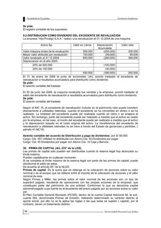 98
Se pide:
El registro contable de los supuestos
9.2 DISTRIBUCION COMO DIVIDENDO DEL EXCEDENTE DE REVALUACION
La empresa “Hijo Prodigo S.A.A.” realizo una reevaluación el 31.12.2004 de una maquina.
Activo fijo Valor en Libros Depreciación
Acumulada
Valor neto
Valor máquina antes de la revaluación 500,000 (200,000) 300,000
Mayor valor atribuido por revaluación 150,000 (50,000) 90,000
Valor revaluado al 31.12.2004 650,000 (260,000) 390,000
Depreciación en el año 2005
20% de 500,000 (100,000)
20% de 150,000 (30,000)
650,000 (390,000) 260,000
El 31 de enero de 2006 la junta de accionistas (JA), acordó trasladar el excedente de
reevaluación a resultados acumulados para distribuirlo como dividendo.
Se pide:
El asiento contable del traslado
El 30 de junio del 2006. la maquina revaluada fue vendida y la empresa, acordó trasladar el
saldo del excedente de reevaluación a resultados acumulados para distribuirlo como dividendo.
Se pide:
El asiento contable del traslado
Según el NIC 16, el excedente de reevaluación incluido en el patrimonio neto puede transferir
directamente a utilidades retenidas, cuando el excedente se ha convertido en dinero o se ha
realizado. La totalidad del excedente puede ser realizada cuando se retira o se enajena el
activo. Sin embargo, parte del excedente puede ser realizado a medida que el activo es usado
por la empresa; en tal caso, el monto del excedente puede ser realizado a medida que el activo
y la depreciación basada en el costo original del activo. La transferencia del excedente de
reevaluación a utilidades retenidas no se hace a través del Estado de ganancias y perdidas. (
párrafo 41-NC16)
Asiento contable del acuerdo de Distribución y pago de dividendos: por S/ 90.000
Cargo: Cta. 591 Utilidad no distribuida con Abono Cta. 45 Dividendos por pagar.
Cargo: Cta. 45 Dividendos por pagar con Abono Cta. 10 Caja y Bancos.
30. PRIMA DE CAPITAL (Art. 233° de la LGS)
Las primas de capital solo pueden ser distribuidas cuando la reserva legal hay alcanzado su
límite máximo.
Pueden capitalizarse en cualquier momento:
Si se completa el límite máximo de la reserva legal con parte de las primas de capital, puede
distribuirse el saldo de estas.
De acuerdo al artículo 85° de la NLGS:
Primas de capital. Es la suma que se obtenga en la colocación de acciones sobre su valor
nominal o es el exceso que se obtiene entre el importe de la colocación de acciones y el valor
nominal de esta.
Según Finney y Miller, las primas sobre el valor nominal de las acciones son un tipo de
superávit pagado, resultante de operaciones con las propias acciones de la empresa; que
constituyen parte del patrimonio de una entidad. Conforman lo que se denomina capital
adicional pagado cuya fuente es el excedente del precio pagado por as acciones sobre su valor
par.
El Plan Contable General Revisado (PCGR), dentro de la cuenta Capital Adicional 56, la sub.
cuenta 562, denominada Primas de Emisión. Habiendo determinado su carácter distinto al
aporte social, por ello no se le aplica las reglas a las que estas se sujetan ( capital), por el
contrario, tienen un tratamiento distinto.
 