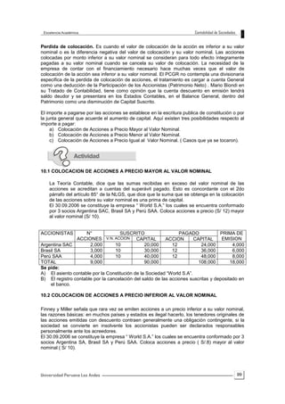 99
Perdida de colocación. Es cuando el valor de colocación de la acción es inferior a su valor
nominal o es la diferencia negativa del valor de colocación y su valor nominal. Las acciones
colocadas por monto inferior a su valor nominal se consideran para todo efecto íntegramente
pagadas a su valor nominal cuando se cancela su valor de colocación. La necesidad de la
empresa de contar con el financiamiento necesario hace muchas veces que el valor de
colocación de la acción sea inferior a su valor nominal. El PCGR no contempla una divisionaria
especifica de la perdida de colocación de acciones, el tratamiento es cargar a cuenta General
como una deducción de la Participación de los Accionistas (Patrimonio Neto) . Mario Biondi en
su Tratado de Contabilidad, tiene como opinión que la cuenta descuento en emisión tendrá
saldo deudor y se presentara en los Estados Contables, en el Balance General, dentro del
Patrimonio como una disminución de Capital Suscrito.
El importe a pagarse por las acciones se establece en la escritura publica de constitución o por
la junta general que acuerde el aumento de capital. Aquí existen tres posibilidades respecto al
importe a pagar:
a) Colocación de Acciones a Precio Mayor al Valor Nominal.
b) Colocación de Acciones a Precio Menor al Valor Nominal.
c) Colocación de Acciones a Precio Igual al Valor Nominal. ( Casos que ya se tocaron).
10.1 COLOCACION DE ACCIONES A PRECIO MAYOR AL VALOR NOMINAL
La Teoría Contable, dice que las sumas recibidas en exceso del valor nominal de las
acciones se acreditan a cuentas del superávit pagado. Esto es concordante con el 2do
párrafo del artículo 85° de la NLGS, que dice que la suma que se obtenga en la colocación
de las acciones sobre su valor nominal es una prima de capital.
El 30.09.2006 se constituye la empresa “ World S.A.” los cuales se encuentra conformado
por 3 socios Argentina SAC, Brasil SA y Perú SAA. Coloca acciones a precio (S/ 12) mayor
al valor nominal (S/ 10).
ACCIONISTAS N°
ACCIONES
SUSCRITO PAGADO PRIMA DE
EMISIONV.N. ACCION CAPITAL ACCION CAPITAL
Argentina SAC 2,000 10 20,000 12 24,000 4,000
Brasil SA 3,000 10 30,000 12 36,000 6,000
Perú SAA 4,000 10 40,000 12 48,000 8,000
TOTAL 9,000 90,000 108,000 18,000
Se pide:
A) El asiento contable por la Constitución de la Sociedad “World S.A”.
B) El registro contable por la cancelación del saldo de las acciones suscritas y depositado en
el banco.
10.2 COLOCACION DE ACCIONES A PRECIO INFERIOR AL VALOR NOMINAL
Finney y Miller señala que rara vez se emiten acciones a un precio inferior a su valor nominal,
las razones básicas: en muchos países y estados es ilegal hacerlo, los tenedores originales de
las acciones emitidas con descuento contraen generalmente una obligación contingente, si la
sociedad se convierte en insolvente los accionistas pueden ser declarados responsables
personalmente ante los acreedores.
El 30.09.2006 se constituye la empresa “ World S.A.” los cuales se encuentra conformado por 3
socios Argentina SA, Brasil SA y Perú SAA. Coloca acciones a precio ( S/.8) mayor al valor
nominal ( S/ 10).
 
