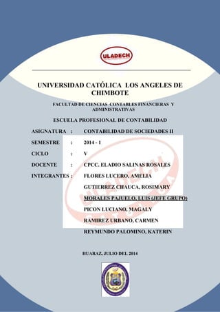 UNIVERSIDAD CATÓLICA LOS ANGELES DE
CHIMBOTE
FACULTAD DE CIENCIAS CONTABLES FINANCIERAS Y
ADMINISTRATIVAS
ESCUELA PROFESIONAL DE CONTABILIDAD
ASIGNATURA : CONTABILIDAD DE SOCIEDADES II
SEMESTRE : 2014 - 1
CICLO : V
DOCENTE : CPCC. ELADIO SALINAS ROSALES
INTEGRANTES : FLORES LUCERO, AMELIA
GUTIERREZ CHAUCA, ROSIMARY
MORALES PAJUELO, LUIS (JEFE GRUPO)
PICON LUCIANO, MAGALY
RAMIREZ URBANO, CARMEN
REYMUNDO PALOMINO, KATERIN
HUARAZ, JULIO DEL 2014
 