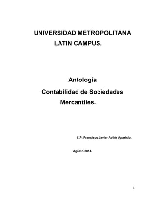 1
UNIVERSIDAD METROPOLITANA
LATIN CAMPUS.
Antología
Contabilidad de Sociedades
Mercantiles.
C.P. Francisco Javier Avilés Aparicio.
Agosto 2014.
 