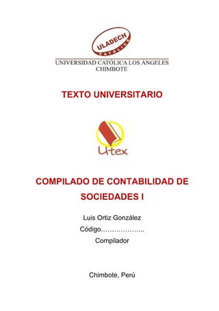 TEXTO UNIVERSITARIO
COMPILADO DE CONTABILIDAD DE
SOCIEDADES I
Luis Ortiz González
Código………………..
Compilador
Chimbote, Perú
 