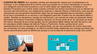 • CUENTAS DE ORDEN: Son aquellas cuentas que representan valores que no pertenecen a la
empresa, ni son obligaciones de la misma, pero que pueden en un futuro representar un recurso o
una obligación para el ente económico y por lo tanto deben ser registradas y reveladas en los
Estados Financieros por control. Estas cuentas controlan los hechos económicos que no afectan los
recursos del ente (Activos), sus obligaciones externas o internas (Pasivo y Patrimonio), pero que las
operaciones que las generan representan algún tipo de responsabilidad para la empresa o pueden
en el futuro convertirse en un recurso o una obligación para ella. Pueden ser de naturaleza débito o
crédito. También se denominan cuentas de memorando. Las cuentas de orden se presentan dentro
del Estado de Posición Financiera o Balance General, sin formar parte de él. Su ubicación es al pie
del mismo, después de las sumas iguales, las de naturaleza débito debajo del total del activo y las
de naturaleza crédito debajo del total de Pasivo y Patrimonio. Estas cuentas tienen como
característica de que no requieren de la partida doble, por ser una anotación de control, pero para
ser coherentes con este paradigma, se utiliza la partida doble registrando dos cuentas que llevan las
misma denominación pero se diferencian porque a una de ellas se le adiciona el sufijo "por contra".
 
