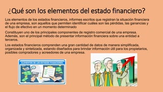 ¿Qué son los elementos del estado financiero?
Los elementos de los estados financieros, informes escritos que registran la situación financiera
de una empresa, son aquellos que permiten identificar cuáles son las pérdidas, las ganancias y
el flujo de efectivo en un momento determinado
Constituyen uno de los principales componentes de registro comercial de una empresa.
Además, son el principal método de presentar información financiera sobre una entidad a
terceros.
Los estados financieros comprenden una gran cantidad de datos de manera simplificada,
organizada y sintetizada, estando diseñados para brindar información útil para los propietarios,
posibles compradores y acreedores de una empresa.
 