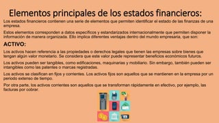 Elementos principales de los estados financieros:
Los estados financieros contienen una serie de elementos que permiten identificar el estado de las finanzas de una
empresa.
Estos elementos corresponden a datos específicos y estandarizados internacionalmente que permiten disponer la
información de manera organizada. Ello implica diferentes ventajas dentro del mundo empresaria, que son:
ACTIVO:
Los activos hacen referencia a las propiedades o derechos legales que tienen las empresas sobre bienes que
tengan algún valor monetario. Se considera que este valor puede representar beneficios económicos futuros.
Los activos pueden ser tangibles, como edificaciones, maquinarias y mobiliario. Sin embargo, también pueden ser
intangibles como las patentes o marcas registradas.
Los activos se clasifican en fijos y corrientes. Los activos fijos son aquellos que se mantienen en la empresa por un
periodo extenso de tiempo.
Por otra parte, los activos corrientes son aquellos que se transforman rápidamente en efectivo, por ejemplo, las
facturas por cobrar.
 