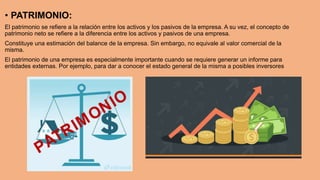 • PATRIMONIO:
El patrimonio se refiere a la relación entre los activos y los pasivos de la empresa. A su vez, el concepto de
patrimonio neto se refiere a la diferencia entre los activos y pasivos de una empresa.
Constituye una estimación del balance de la empresa. Sin embargo, no equivale al valor comercial de la
misma.
El patrimonio de una empresa es especialmente importante cuando se requiere generar un informe para
entidades externas. Por ejemplo, para dar a conocer el estado general de la misma a posibles inversores
 