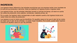INGRESOS:
Los ingresos hacen referencia a las entradas económicas que una empresa recibe como resultado de
la venta de sus productos o servicios. Estos se clasifican en ingresos brutos e ingresos netos.
Los ingresos brutos, son las entradas obtenidas durante un período de tiempo, sin tener en cuenta
los costos de producción como salarios, comisiones, materias primas, etc.
Por su parte, los ingresos netos corresponden al valor restante cuando a los ingresos brutos se le
restan todos los costos de producción.
Los ingresos no son lo mismo que los beneficios. En aquellos casos en los que el valor de los costos
es mayor que el valor de las entradas, no existe ningún beneficio. Por lo tanto, puede haber ingresos
inclusive en aquellos casos en que hay pérdidas.
 