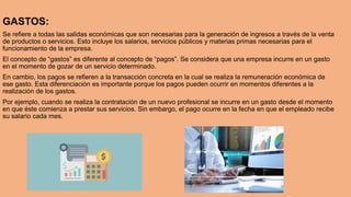 GASTOS:
Se refiere a todas las salidas económicas que son necesarias para la generación de ingresos a través de la venta
de productos o servicios. Esto incluye los salarios, servicios públicos y materias primas necesarias para el
funcionamiento de la empresa.
El concepto de “gastos” es diferente al concepto de “pagos”. Se considera que una empresa incurre en un gasto
en el momento de gozar de un servicio determinado.
En cambio, los pagos se refieren a la transacción concreta en la cual se realiza la remuneración económica de
ese gasto. Esta diferenciación es importante porque los pagos pueden ocurrir en momentos diferentes a la
realización de los gastos.
Por ejemplo, cuando se realiza la contratación de un nuevo profesional se incurre en un gasto desde el momento
en que éste comienza a prestar sus servicios. Sin embargo, el pago ocurre en la fecha en que el empleado recibe
su salario cada mes.
 