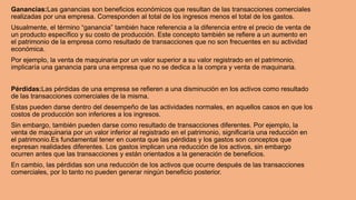 Ganancias:Las ganancias son beneficios económicos que resultan de las transacciones comerciales
realizadas por una empresa. Corresponden al total de los ingresos menos el total de los gastos.
Usualmente, el término “ganancia” también hace referencia a la diferencia entre el precio de venta de
un producto específico y su costo de producción. Este concepto también se refiere a un aumento en
el patrimonio de la empresa como resultado de transacciones que no son frecuentes en su actividad
económica.
Por ejemplo, la venta de maquinaria por un valor superior a su valor registrado en el patrimonio,
implicaría una ganancia para una empresa que no se dedica a la compra y venta de maquinaria.
Pérdidas:Las pérdidas de una empresa se refieren a una disminución en los activos como resultado
de las transacciones comerciales de la misma.
Estas pueden darse dentro del desempeño de las actividades normales, en aquellos casos en que los
costos de producción son inferiores a los ingresos.
Sin embargo, también pueden darse como resultado de transacciones diferentes. Por ejemplo, la
venta de maquinaria por un valor inferior al registrado en el patrimonio, significaría una reducción en
el patrimonio.Es fundamental tener en cuenta que las pérdidas y los gastos son conceptos que
expresan realidades diferentes. Los gastos implican una reducción de los activos, sin embargo
ocurren antes que las transacciones y están orientados a la generación de beneficios.
En cambio, las pérdidas son una reducción de los activos que ocurre después de las transacciones
comerciales, por lo tanto no pueden generar ningún beneficio posterior.
 
