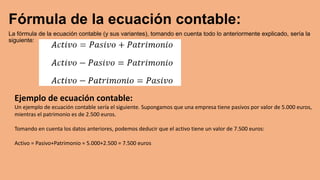 Fórmula de la ecuación contable:
La fórmula de la ecuación contable (y sus variantes), tomando en cuenta todo lo anteriormente explicado, sería la
siguiente:
Ejemplo de ecuación contable:
Un ejemplo de ecuación contable sería el siguiente. Supongamos que una empresa tiene pasivos por valor de 5.000 euros,
mientras el patrimonio es de 2.500 euros.
Tomando en cuenta los datos anteriores, podemos deducir que el activo tiene un valor de 7.500 euros:
Activo = Pasivo+Patrimonio = 5.000+2.500 = 7.500 euros
 