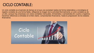 CICLO CONTABLE:
Un ciclo contable es el periodo de tiempo en el que una sociedad realiza de forma sistemática y cronológica el
registro contable de una forma fiable, reflejando la imagen de la actividad.Normalmente un ciclo contable es de
un año, aunque hay empresas con ciclos contables mensuales, trimestrales o semestrales.En cuanto a registros,
hacemos referencia a entradas en el libro diario, comprobantes financieros, hasta la preparación de los estados
financieros.
 