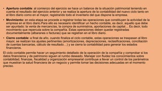 • Apertura contable: al comienzo del ejercicio se hace un balance de la situación patrimonial teniendo en
cuenta el resultado del ejercicio anterior y se realiza la apertura de la contabilidad del nuevo ciclo tanto en
el libro diario como en el mayor, registrando todo el inventario del que dispone la empresa.
• Movimiento: en esta etapa se procede a registrar todas las operaciones que constituyen la actividad de la
empresa en el libro diario.Para ello es necesario identificar un hecho contable, es decir, aquello que debe
ser apuntado: la venta de mercancías, la compra de suministros, aportaciones de capital… Es decir, todo
movimiento que repercuta sobre la compañía. Estas operaciones deben quedar registradas
documentalmente (albaranes o facturas) que se registran en el libro diario.
• Cierre contable: a final de año, cuando finaliza el ciclo contable, estas operaciones se traspasan al libro
mayor, se realizan los ajustes pertinentes (amortizaciones, depreciaciones, reclasificaciones, conciliación
de cuentas bancarias, cálculo de resultado…) y se cierra la contabilidad para generar los estados
financieros.
El ciclo contable permite hacer un seguimiento detallado de la operación de la compañía y comprobar si los
datos financieros y de patrimonio siguen el rumbo deseado. Manejar con fluidez los conocimientos sobre
contabilidad, finanzas, fiscalidad y organización empresarial contribuye a llevar un control de los parámetros
que muestran la salud financiera de un negocio y permite tomar las decisiones adecuadas en el momento
preciso.
 
