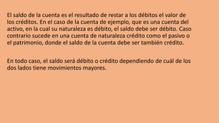 El saldo de la cuenta es el resultado de restar a los débitos el valor de
los créditos. En el caso de la cuenta de ejemplo, que es una cuenta del
activo, en la cual su naturaleza es débito, el saldo debe ser débito. Caso
contrario sucede en una cuenta de naturaleza crédito como el pasivo o
el patrimonio, donde el saldo de la cuenta debe ser también crédito.
En todo caso, el saldo será débito o crédito dependiendo de cuál de los
dos lados tiene movimientos mayores.
 
