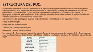 ESTRUCTURA DEL PUC:
El plan único de cuentas busca la uniformidad en el registro de las operaciones económicas realizadas por los
comerciantes con el fin de permitir la transparencia de la información contable y por consiguiente, su claridad,
confiabilidad y comparabilidad. El plan único de cuentas está compuesto por un catálogo de cuentas y la
descripción y dinámica para la aplicación de las mismas, las cuales deben observarse en el registro contable de
todas las operaciones o transacciones económicas.
.La codificación del Catálogo de Cuentas está estructurada sobre la base de los siguientes niveles:
Clase: El primer dígito
Grupo: Los dos primeros dígitos
Cuenta: Los cuatro primeros dígitos
Subcuenta: Los seis primeros dígitos
Las clases 1, 2 y 3 comprenden las cuentas que conforman el balance general; las clases 4, 5, 6 y 7 corresponden
a las cuentas del estado de ganancias o pérdidas o estado de resultados y las clases 8 y 9 detallan las cuentas de
orden
 