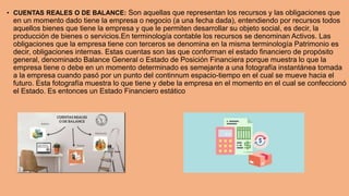 • CUENTAS REALES O DE BALANCE: Son aquellas que representan los recursos y las obligaciones que
en un momento dado tiene la empresa o negocio (a una fecha dada), entendiendo por recursos todos
aquellos bienes que tiene la empresa y que le permiten desarrollar su objeto social, es decir, la
producción de bienes o servicios.En terminología contable los recursos se denominan Activos. Las
obligaciones que la empresa tiene con terceros se denomina en la misma terminología Patrimonio es
decir, obligaciones internas. Estas cuentas son las que conforman el estado financiero de propósito
general, denominado Balance General o Estado de Posición Financiera porque muestra lo que la
empresa tiene o debe en un momento determinado es semejante a una fotografía instantánea tomada
a la empresa cuando pasó por un punto del continnum espacio-tiempo en el cual se mueve hacia el
futuro. Esta fotografía muestra lo que tiene y debe la empresa en el momento en el cual se confeccionó
el Estado. Es entonces un Estado Financiero estático
 