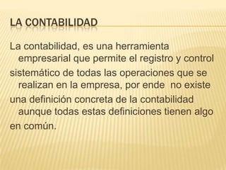 LA CONTABILIDAD

La contabilidad, es una herramienta
  empresarial que permite el registro y control
sistemático de todas las operaciones que se
  realizan en la empresa, por ende no existe
una definición concreta de la contabilidad
  aunque todas estas definiciones tienen algo
en común.
 