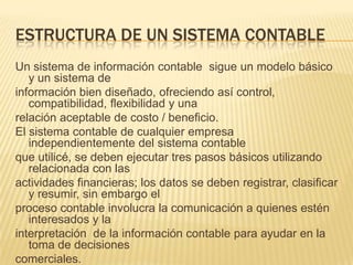 ESTRUCTURA DE UN SISTEMA CONTABLE
Un sistema de información contable sigue un modelo básico
   y un sistema de
información bien diseñado, ofreciendo así control,
   compatibilidad, flexibilidad y una
relación aceptable de costo / beneficio.
El sistema contable de cualquier empresa
   independientemente del sistema contable
que utilicé, se deben ejecutar tres pasos básicos utilizando
   relacionada con las
actividades financieras; los datos se deben registrar, clasificar
   y resumir, sin embargo el
proceso contable involucra la comunicación a quienes estén
   interesados y la
interpretación de la información contable para ayudar en la
   toma de decisiones
comerciales.
 