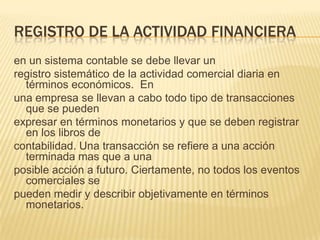 REGISTRO DE LA ACTIVIDAD FINANCIERA
en un sistema contable se debe llevar un
registro sistemático de la actividad comercial diaria en
  términos económicos. En
una empresa se llevan a cabo todo tipo de transacciones
  que se pueden
expresar en términos monetarios y que se deben registrar
  en los libros de
contabilidad. Una transacción se refiere a una acción
  terminada mas que a una
posible acción a futuro. Ciertamente, no todos los eventos
  comerciales se
pueden medir y describir objetivamente en términos
  monetarios.
 