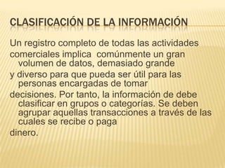 CLASIFICACIÓN DE LA INFORMACIÓN
Un registro completo de todas las actividades
comerciales implica comúnmente un gran
  volumen de datos, demasiado grande
y diverso para que pueda ser útil para las
  personas encargadas de tomar
decisiones. Por tanto, la información de debe
  clasificar en grupos o categorías. Se deben
  agrupar aquellas transacciones a través de las
  cuales se recibe o paga
dinero.
 
