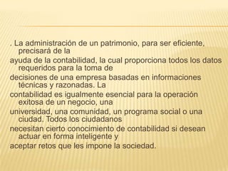 . La administración de un patrimonio, para ser eficiente,
   precisará de la
ayuda de la contabilidad, la cual proporciona todos los datos
   requeridos para la toma de
decisiones de una empresa basadas en informaciones
   técnicas y razonadas. La
contabilidad es igualmente esencial para la operación
   exitosa de un negocio, una
universidad, una comunidad, un programa social o una
   ciudad. Todos los ciudadanos
necesitan cierto conocimiento de contabilidad si desean
   actuar en forma inteligente y
aceptar retos que les impone la sociedad.
 
