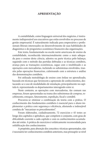 APRESENTAÇÃO




      A contabilidade, como linguagem universal dos negócios, é instru-
mento indispensável aos executivos que estão envolvidos no processo de
gestão empresarial. É naturalmente indicada para empresários e profis-
sionais liberais interessados no desenvolvimento de suas habilidades de
diagnóstico e de prognóstico econômico financeiro das organizações.
      Este texto, fundamentado na escola norte-americana de ensino da
contabilidade, reconhecida internacionalmente como a mais adequa-
da para o ensino desta ciência, adentra na parte técnica pelo balanço,
seguindo com o método das partidas dobradas e as técnicas contábeis,
avança para as transações econômicas, segue com o imobilizado e as
operações com mercadorias, incluindo os subsistemas envolvidos, tran-
sita pelas operações financeiras, culminando com a estrutura e análise
das demonstrações contábeis.
      Foi utilizada metodologia de ensino com ênfase no aprendizado,
baseada em técnicas que favorecem a apreensão de conhecimentos, des-
tacando-se o uso de modalidades de simulação, principalmente no capí-
tulo 6, representando os departamentos interagindo entre si.
      Neste contexto, as operações com mercadorias, tão comum nas
empresas, foram apresentadas na trama dos subsistemas de compras, re-
cebimento, estoques, faturamento, expedição, fiscal e contábil.
      Procurou-se otimizar a combinação da teoria com a prática. O
conhecimento dos fundamentos contábeis é essencial para o aluno im-
plementar a prática com segurança e eficiência, afastando a indesejável
conduta de “mecanizar os procedimentos”.
      Foram elaborados, cuidadosamente, 72 exercícios e 45 testes ao
longo dos capítulos e apêndices, que compõem o conjunto, com grau de
dificuldade coerente a cada capítulo e com os conhecimentos acumula-
dos até então. A prática de exercícios é enfaticamente recomendada para
solidificação dos conhecimentos.
      A propósito, para absorção dos conceitos e técnicas apresentados, não
é necessário ter conhecimentos contábeis anteriores, mas pressupõe-se nível
 