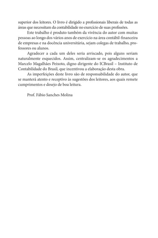 superior dos leitores. O livro é dirigido a profissionais liberais de todas as
áreas que necessitam da contabilidade no exercício de suas profissões.
      Este trabalho é produto também da vivência do autor com muitas
pessoas ao longo dos vários anos de exercício na área contábil-financeira
de empresas e na docência universitária, sejam colegas de trabalho, pro-
fessores ou alunos.
      Agradecer a cada um deles seria arriscado, pois alguns seriam
naturalmente esquecidos. Assim, centralizam-se os agradecimentos a
Marcelo Magalhães Peixoto, digno dirigente do ICBrasil – Instituto de
Contabilidade do Brasil, que incentivou a elaboração desta obra.
      As imperfeições deste livro são de responsabilidade do autor, que
se manterá atento e receptivo às sugestões dos leitores, aos quais remete
cumprimentos e desejo de boa leitura.

     Prof. Fábio Sanches Molina
 