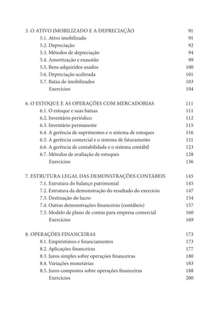5. O ATIVO IMOBILIZADO E A DEPRECIAÇÃO                            91
      5.1. Ativo imobilizado                                      91
      5.2. Depreciação                                            92
      5.3. Métodos de depreciação                                 94
      5.4. Amortização e exaustão                                 99
      5.5. Bens adquiridos usados                                100
      5.6. Depreciação acelerada                                 101
      5.7. Baixa de imobilizados                                 103
           Exercícios                                            104

6. O ESTOQUE E AS OPERAÇÕES COM MERCADORIAS                      111
       6.1. O estoque e suas baixas                              111
       6.2. Inventário periódico                                 112
       6.3. Inventário permanente                                115
       6.4. A gerência de suprimentos e o sistema de estoques    116
       6.5. A gerência comercial e o sistema de faturamento      121
       6.6. A gerência de contabilidade e o sistema contábil     123
       6.7. Métodos de avaliação de estoques                     128
            Exercícios                                           136

7. ESTRUTURA LEGAL DAS DEMONSTRAÇÕES CONTÁBEIS                   145
      7.1. Estrutura do balanço patrimonial                      145
      7.2. Estrutura da demonstração do resultado do exercício   147
      7.3. Destinação do lucro                                   154
      7.4. Outras demonstrações financeiras (contábeis)          157
      7.5. Modelo de plano de contas para empresa comercial      160
           Exercícios                                            169

8. OPERAÇÕES FINANCEIRAS                                         173
      8.1. Empréstimos e financiamentos                          173
      8.2. Aplicações financeiras                                177
      8.3. Juros simples sobre operações financeiras             180
      8.4. Variações monetárias                                  183
      8.5. Juros compostos sobre operações financeiras           188
           Exercícios                                            200
 