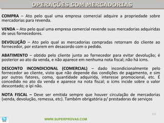OPERAÇÕES COM MERCADORIAS
               OPERAÇÕES COM MERCADORIAS
COMPRA – Ato pelo qual uma empresa comercial adquire a propriedade sobre
mercadorias para revenda.
VENDA – Ato pelo qual uma empresa comercial revende suas mercadorias adquiridas
de seus fornecedores.
DEVOLUÇÃO – Ato pelo qual as mercadorias compradas retornam do cliente ao
fornecedor, por estarem em desacordo com o pedido.
ABATIMENTO – obtido pelo cliente junto ao fornecedor para evitar devolução; é
posterior ao ato da venda, e não aparece em nenhuma nota fiscal; não há icms.
DESCONTO INCONDICIONAL (COMERCIAL) – dado incondicionalmente pelo
fornecedor ao cliente, visto que não depende das condições de pagamento, e sim
por outros fatores, como, quantidade adquirida, interesse promocional, etc. É
concedido no ato da venda e aparece na nota fiscal; o icms incide sobre o valor
descontado; o ipi não.
NOTA FISCAL – Deve ser emitida sempre que houver circulação de mercadorias
(venda, devolução, remessa, etc). Também obrigatória p/ prestadoras de serviços


                                                                          101

                     WWW.SUPERPROVAS.COM
 