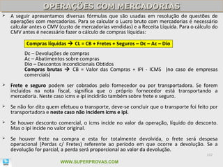 OPERAÇÕES COM MERCADORIAS
                  OPERAÇÕES COM MERCADORIAS
   A seguir apresentamos diversas fórmulas que são usadas em resolução de questões de
    operações com mercadorias. Para se calcular o Lucro bruto com mercadorias é necessário
    calcular antes o CMV (custo de mercadorias vendidas) e a Receita Líquida. Para o cálculo do
    CMV antes é necessário fazer o cálculo de compras líquidas:

           Compras líquidas  CL = CB + Fretes + Seguros – Dc – Ac – Dio
          Dc – Devoluções de compras
          Ac – Abatimentos sobre compras
          DIo – Descontos Incondicionais Obtidos
          Compras brutas  CB = Valor das Compras + IPI - ICMS (no caso de empresas
          comerciais)
   Frete e seguro podem ser cobrados pelo fornecedor ou por transportadora. Se forem
    incluídos na nota fiscal, significa que o próprio fornecedor está transportando a
    mercadoria. Neste caso icms e ipi incidirão também sobre frete e seguro.
   Se não for dito quem efetuou o transporte, deve-se concluir que o transporte foi feito por
    transportadora e neste caso não incidem icms e ipi.
   Se houver desconto comercial, o icms incide no valor da operação, líquido do desconto.
    Mas o ipi incide no valor original.
   Se houver frete na compra e esta for totalmente devolvida, o frete será despesa
    operacional (Perdas c/ Fretes) referente ao período em que ocorre a devolução. Se a
    devolução for parcial, a perda será proporcional ao valor da devolução.
                                                                                          102

                         WWW.SUPERPROVAS.COM
 