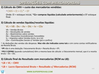 OPERAÇÕES COM MERCADORIAS
                   OPERAÇÕES COM MERCADORIAS
2) Cálculo do CMV = custo das mercadorias vendidas:
    CMV = EI + CL* – EF

     Onde: EI = estoque inicial, *CL= compras líquidas (calculado anteriormente) e EF estoque
     final.

3) Cálculo de vendas líquidas/receitas líquidas:
    VL = VB - Dv – Av – DIc – Iv – CSv
      Vb – Vendas Brutas
      Dv – Devoluções de vendas
      Av – Abatimentos sobre vendas
      DIc – Descontos Incondicionais Concedidos
      Iv – Impostos sobre Vendas (icms, iss e ie)
      CSv – Contribuições Sociais s/ Vendas (pis e confins)
 As deduções das vendas são despesas. Mas não são indicadas como tais e sim como contas retificadoras
da Receita Bruta.
IPI não é uma dedução: Faturamento Bruto = Receita Bruta + IPI.
PIS E COFINS (quando cumulativos) têm a mesma base de cálculo: o faturamento mensal, que é a receita
bruta – Dv – Dic.

3) Cálculo final do Resultado com mercadorias (RCM ou LB):
LB = VL – CMV
LB = Lucro Operacional Bruto = Resultado c/ Mercadorias (RCM)
                                                                                                103

                           WWW.SUPERPROVAS.COM
 