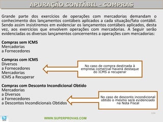 APURAÇÃO CONTÁBIL - COMPRAS
              APURAÇÃO CONTÁBIL - COMPRAS
Grande parte dos exercícios de operações com mercadorias demandam o
conhecimento dos lançamentos contábeis aplicados a cada situação/fato contábil.
Sendo assim insistiremos em evidenciar os lançamentos contábeis aplicados, desta
vez, aos exercícios que envolvem operações com mercadorias. A Seguir serão
evidenciadas os diversos lançamentos concernentes a operações com mercadorias:
Compras sem ICMS
Mercadorias
a Fornecedores
Compras com ICMS
Diversos                                  No caso de compra destinada à
a Fornecedores                          empresa comercial haverá destaque
Mercadorias                                    do ICMS a recuperar
ICMS a Recuperar
Compras com Desconto Incondicional Obtido
Mercadorias
a Diversos
                                                   No caso de desconto incondicional
a Fornecedores                                     obtido o mesmo será evidenciado
a Descontos Incondicionais Obtidos                           na Nota Fiscal


                                                                                 104

                      WWW.SUPERPROVAS.COM
 