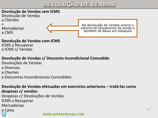 DEVOLUÇÃO DE VENDAS
                     DEVOLUÇÃO DE VENDAS
Devolução de Vendas sem ICMS
Devolução de Vendas
a Clientes
+                                         Na devolução de vendas ocorre o
Mercadorias                              estorno do lançamento da venda e
                                           também da baixa em estoques
a CMV
Devolução de Vendas com ICMS
ICMS a Recuperar
a ICMS s/ Vendas

Devolução de Vendas c/ Desconto Incondicional Concedido
Devoluções de Vendas
a Diversos
a Clientes
a Descontos Incondicionais Concedidos

Devolução de Vendas efetuadas em exercícios anteriores – tratá-las como
despesas c/ vendas:
Despesas c/ Devoluções de Vendas
ICMS a Recuperar
Mercadorias
a Caixa                                                                     108

                     WWW.SUPERPROVAS.COM
 