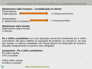 ABATIMENTOS E PIS CONFINS CUMULATIVOS
    ABATIMENTOS E PIS CONFINS CUMULATIVOS
Abatimentos sobre Compras – contabilização no cliente:
Fornecedores
a Mercadorias                               Estoque permanente

Fornecedores
A Abatimento s/ Compras                      Estoque periódico

Abatimento sobre Vendas
Abatimentos sobre Vendas
a Clientes

Pis e Cofins cumulativos: em uma operação comercial envolvendo pis e cofins
cumulativos não gera créditos na aquisição de produtos ou serviços e, no caso
das vendas, os valores embutidos nos Preços devem ser deduzidos da receita e
lançados integralmente no passivo com obrigação.
Lançamento - Pis e cofins cumulativos:
Pis sobre vendas
A Pis a recolher
Cofins sobre vendas
A Cofins a recolher                                                         109

                      WWW.SUPERPROVAS.COM
 