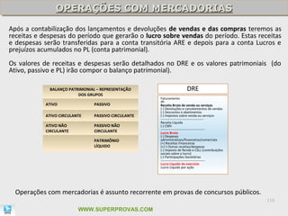 OPERAÇÕES COM MERCADORIAS
                OPERAÇÕES COM MERCADORIAS
Após a contabilização dos lançamentos e devoluções de vendas e das compras teremos as
receitas e despesas do período que gerarão o lucro sobre vendas do período. Estas receitas
e despesas serão transferidas para a conta transitória ARE e depois para a conta Lucros e
prejuízos acumulados no PL (conta patrimonial).
Os valores de receitas e despesas serão detalhados no DRE e os valores patrimoniais (do
Ativo, passivo e PL) irão compor o balanço patrimonial).

             BALANÇO PATRIMONIAL – REPRESENTAÇÃO                      DRE
                         DOS GRUPOS
                                                     Faturamento
                                                     IPI
            ATIVO               PASSIVO              Receita Bruta de venda ou serviços
                                                     (-) Devoluções e cancelamentos de vendas
                                                     (-) Descontos e abatimentos
            ATIVO CIRCULANTE    PASSIVO CIRCULANTE   (-) Impostos sobre venda ou serviços
                                                     ---------------------------------------
                                                     Receita Líquida
            ATIVO NÃO           PASSIVO NÃO          (-) CMV
                                                     ----------------------------------------
            CIRCULANTE          CIRCULANTE           Lucro Bruto
                                                     (-) Despesas
                                PATRIMÔNIO           administrativas/financeiras/comerciais
                                                     (+) Receitas Financeiras
                                LÍQUIDO              (+/-) Outras receitas/despesas
                                                     (-) Imposto de Renda e CSLL (contribuições
                                                     sociais sobre o lucro)
                                                     (-) Participações Societárias
                                                     ----------------------------------------
                                                     Lucro Líquido do exercício
                                                     Lucro Líquido por ação




  Operações com mercadorias é assunto recorrente em provas de concursos públicos.
                                                                                                  110

                          WWW.SUPERPROVAS.COM
 