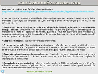PIS E COFINS NÃO CUMULATIVOS
                 PIS E COFINS NÃO CUMULATIVOS
Desconto de créditos – Pis / Cofins não cumulativos :
http://www.receita.fazenda.gov.br/pessoajuridica/pispasepcofins/regincidencianaocumulativa.ht
m
A pessoa jurídica submetida à incidência não-cumulativa poderá descontar créditos, calculados
mediante a aplicação das alíquotas de 7,6% (Cofins) e 1,65% (Contribuição para o PIS/Pasep),
sobre os valores:
Despesas   e custos incorridos no mês com alugués de imóveis, máquinas e equipamentos,
energia elétrica consumida nos estabelecimentos da pessoa jurídica; a armazenagem de
mercadoria e frete na operação de venda, quando o ônus for suportado pelo vendedor; à
contraprestação de operações de arrendamento mercantil pagas a pessoa jurídica, exceto quando
esta for optante pelo Simples;
Despesas   financeiras (custos de operações financeiras);
Compras  do período (das aquisições, efetuadas no mês, de bens e serviços utilizados como
insumos na fabricação de produtos destinados à venda ou na prestação de serviços, inclusive
combustíveis e lubrificantes ou das aquisições de bens para revenda efetuadas no mês);
Devoluções   do período (dos bens recebidos em devolução, no mês, cuja receita de venda tenha
integrado o faturamento do mês ou de mês anterior, e tenha sido tributada no regime de
incidência não-cumulativa);
Depreciação   e amortização (caso não tenha sido à razão de 1/48 por mês relativos a edificações
e benfeitorias em imóveis próprios ou de terceiros, adquiridas ou realizadas a partir de maio de
2004, utilizados nas atividades da empresa).                                                 111

                          WWW.SUPERPROVAS.COM
 