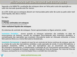 MÉTODOS DE CONTROLE DE ESTOQUES
             MÉTODOS DE CONTROLE DE ESTOQUES
Segundo a lei 6404/76 a avaliação dos estoques deve ser feita pelo custo de aquisição ou
valor de mercado quando este for menor.
Já o CPC 16 diz que os estoques devem ser mensurados pelo valor de custo ou pelo valor reali
zável líquido, dos dois o menor.
Ou seja: :
Estoques
(-) Perdas estimadas em estoques
-------------------------------------------
Valor realizável líquido dos estoques
Os sistemas de controle de estoques foram apresentados na figura anterior, onde:
Inventário Periódico: ocorre quando os estoques existentes são avaliados na data de
encerramento do balanço, através da contagem física.Optando pelo inventário periódico, a
contabilização das operações que envolvem mercadorias pode ser efetuada utilizando a Conta
Mercadorias Mista ou a Conta Mercadoria Desdobrada.
Inventário Permanente: é aquele em que há um controle de forma contínua do estoque, pois dá-
se a baixa do custo das mercadorias vendidas a cada operação de venda. A conta Mercadorias, a
qualquer momento, reflete o valor das mercadorias que se encontram em estoque.
No Inventário Permanente, é indispensável a utilização de um instrumento extracontabil: a Ficha
de Controle e Avaliação de Estoque, também chamada de Ficha de Estoque. Por meio da Ficha de
Estoque, acompanha-se a movimentação física e contábil das mercadorias.
                                                                                           114

                            WWW.SUPERPROVAS.COM
 