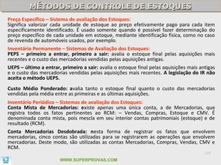 MÉTODOS DE CONTROLE DE ESTOQUES
         MÉTODOS DE CONTROLE DE ESTOQUES
Preço Específico – Sistema de avaliação dos Estoques:
Significa valorizar cada unidade de estoque ao preço efetivamente pago para cada item
especificamente identificado. É usado somente quando é possível fazer determinação do
preço específico de cada unidade em estoque, mediante identificação física, como no caso
de revenda de automóveis usados, por exemplo.
Inventário Permanente – Sistemas de Avaliação dos Estoques:
PEPS – primeiro a entrar, primeiro a sair: avalia o estoque final pelas aquisições mais
recentes e o custo das mercadorias vendidas pelas aquisições antigas.
UEPS – último a entrar, primeiro a sair: avalia o estoque final pelas aquisições mais antigas
e o custo das mercadorias vendidas pelas aquisições mais recentes. A legislação do IR não
aceita o método UEPS.
Custo Médio Ponderado: avalia tanto o estoque final quanto o custo das mercadorias
vendidas pela média entre as primeiras e as últimas aquisições.
Inventário Periódico – Sistemas de avaliação dos Estoques:
Conta Mista de Mercadorias: existe apenas uma única conta, a de Mercadorias, que
registra todos os fatos pertinentes ao RCM: – Vendas, Compras, Estoque e CMV. É
denominada conta mista, pois mescla em seu interior contas patrimoniais (estoque) e de
resultado (RCM).
Conta Mercadorias Desdobrada: nesta forma de registrar os fatos que envolvem
mercadorias, cinco contas são utilizadas para se registrarem as operações que envolvem
mercadorias. Deste modo, são utilizadas as contas Mercadorias, Compras, Vendas, CMV e
RCM.
                                                                                        115

                       WWW.SUPERPROVAS.COM
 
