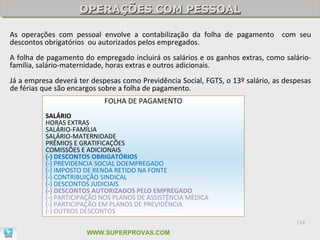 OPERAÇÕES COM PESSOAL
                    OPERAÇÕES COM PESSOAL

As operações com pessoal envolve a contabilização da folha de pagamento com seu
descontos obrigatórios ou autorizados pelos empregados.
A folha de pagamento do empregado incluirá os salários e os ganhos extras, como salário-
família, salário-maternidade, horas extras e outros adicionais.
Já a empresa deverá ter despesas como Previdência Social, FGTS, o 13º salário, as despesas
de férias que são encargos sobre a folha de pagamento.
                            FOLHA DE PAGAMENTO
          SALÁRIO
          HORAS EXTRAS
          SALÁRIO-FAMÍLIA
          SALÁRIO-MATERNIDADE
          PRÊMIOS E GRATIFICAÇÕES
          COMISSÕES E ADICIONAIS
          (-) DESCONTOS OBRIGATÓRIOS
          (-) PREVIDENCIA SOCIAL DOEMPREGADO
          (-) IMPOSTO DE RENDA RETIDO NA FONTE
          (-) CONTRIBUIÇÃO SINDICAL
          (-) DESCONTOS JUDICIAIS
          (-) DESCONTOS AUTORIZADOS PELO EMPREGADO
          (-) PARTICIPAÇÃO NOS PLANOS DE ASSISTÊNCIA MÉDICA
          (-) PARTICIPAÇÃO EM PLANOS DE PREVIDÊNCIA
          (-) OUTROS DESCONTOS
                                                                                     118

                       WWW.SUPERPROVAS.COM
 
